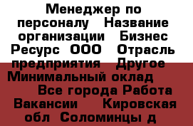 Менеджер по персоналу › Название организации ­ Бизнес Ресурс, ООО › Отрасль предприятия ­ Другое › Минимальный оклад ­ 35 000 - Все города Работа » Вакансии   . Кировская обл.,Соломинцы д.